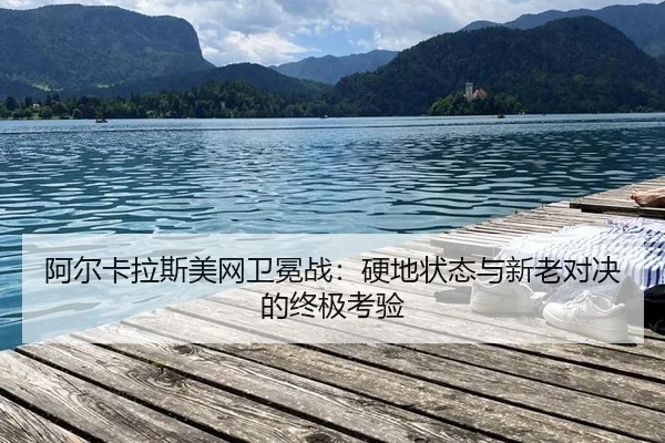 阿尔卡拉斯美网卫冕战：硬地状态与新老对决的终极考验