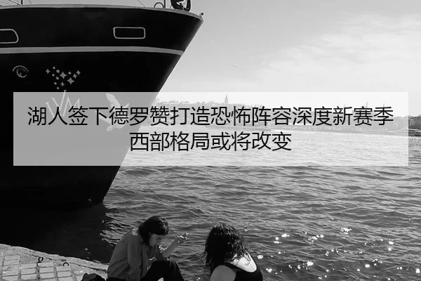 湖人签下德罗赞打造恐怖阵容深度新赛季西部格局或将改变