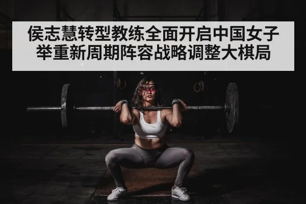 侯志慧转型教练全面开启中国女子举重新周期阵容战略调整大棋局