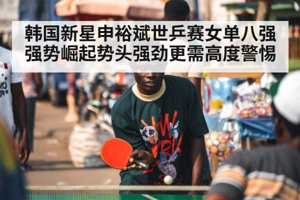 韩国新星申裕斌世乒赛女单八强强势崛起势头强劲更需高度警惕