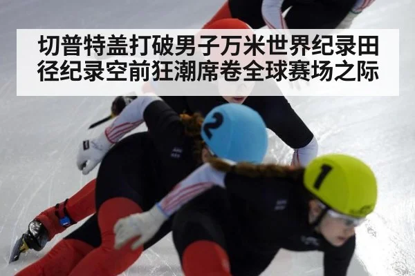 切普特盖打破男子万米世界纪录田径纪录空前狂潮席卷全球赛场之际
